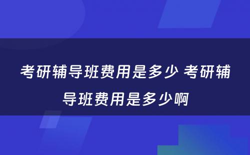 考研辅导班费用是多少 考研辅导班费用是多少啊