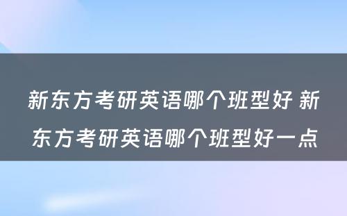 新东方考研英语哪个班型好 新东方考研英语哪个班型好一点