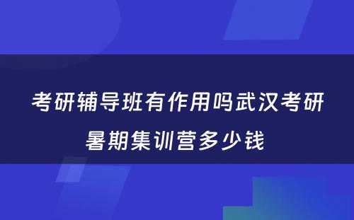 考研辅导班有作用吗武汉考研暑期集训营多少钱 