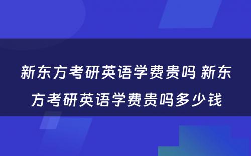 新东方考研英语学费贵吗 新东方考研英语学费贵吗多少钱