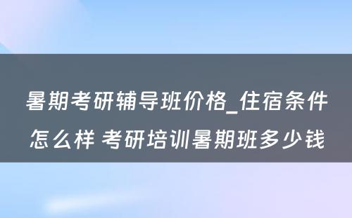 暑期考研辅导班价格_住宿条件怎么样 考研培训暑期班多少钱