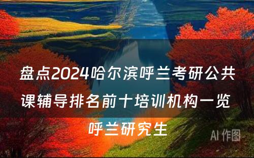 盘点2024哈尔滨呼兰考研公共课辅导排名前十培训机构一览 呼兰研究生