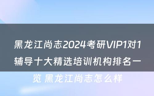 黑龙江尚志2024考研VIP1对1辅导十大精选培训机构排名一览 黑龙江尚志怎么样