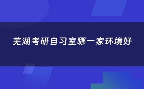 芜湖考研自习室哪一家环境好