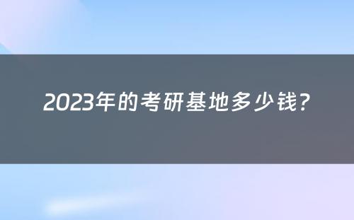 2023年的考研基地多少钱？