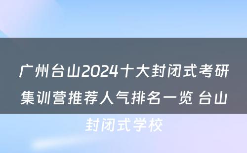 广州台山2024十大封闭式考研集训营推荐人气排名一览 台山封闭式学校