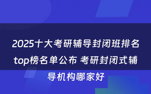 2025十大考研辅导封闭班排名top榜名单公布 考研封闭式辅导机构哪家好