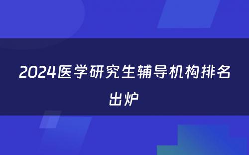 2024医学研究生辅导机构排名出炉 