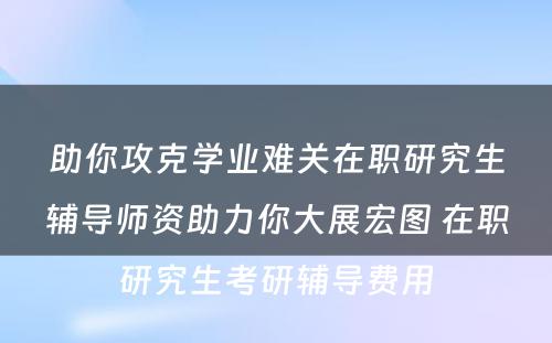 助你攻克学业难关在职研究生辅导师资助力你大展宏图 在职研究生考研辅导费用