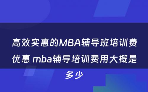 高效实惠的MBA辅导班培训费优惠 mba辅导培训费用大概是多少