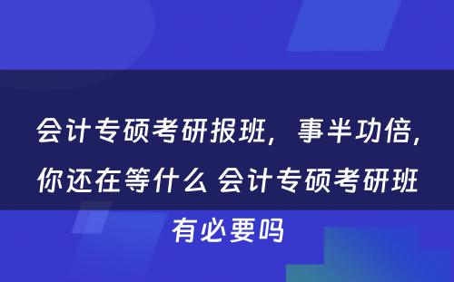 会计专硕考研报班，事半功倍，你还在等什么 会计专硕考研班有必要吗