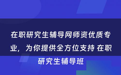 在职研究生辅导网师资优质专业，为你提供全方位支持 在职研究生辅导班