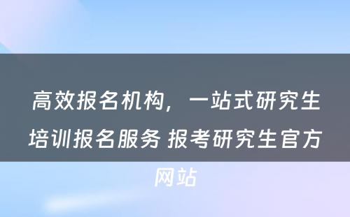 高效报名机构，一站式研究生培训报名服务 报考研究生官方网站