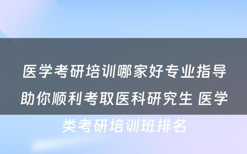 医学考研培训哪家好专业指导助你顺利考取医科研究生 医学类考研培训班排名