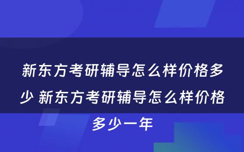 新东方考研辅导怎么样价格多少 新东方考研辅导怎么样价格多少一年