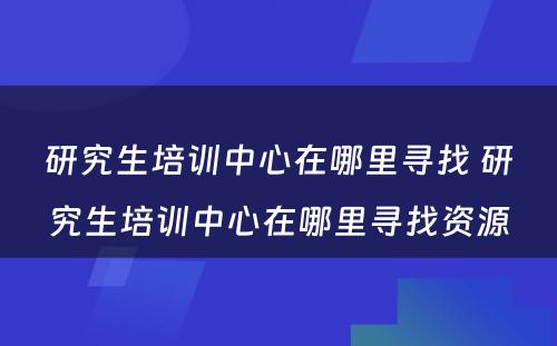 研究生培训中心在哪里寻找 研究生培训中心在哪里寻找资源