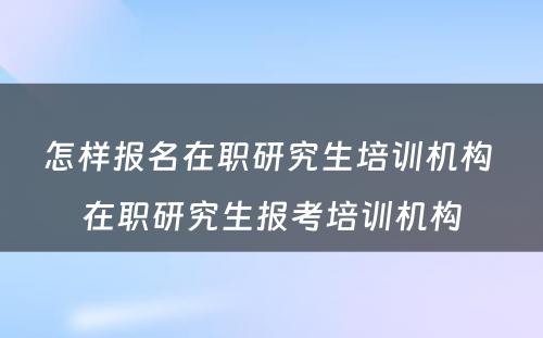 怎样报名在职研究生培训机构 在职研究生报考培训机构