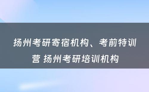 扬州考研寄宿机构、考前特训营 扬州考研培训机构