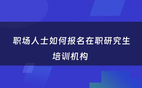 职场人士如何报名在职研究生培训机构 