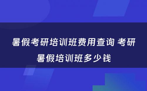 暑假考研培训班费用查询 考研暑假培训班多少钱