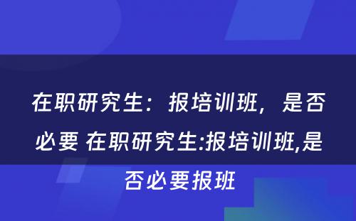 在职研究生：报培训班，是否必要 在职研究生:报培训班,是否必要报班