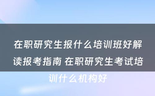 在职研究生报什么培训班好解读报考指南 在职研究生考试培训什么机构好