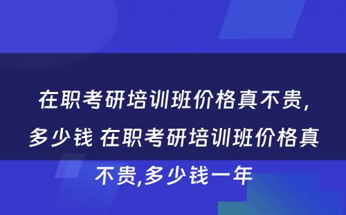 在职考研培训班价格真不贵，多少钱 在职考研培训班价格真不贵,多少钱一年