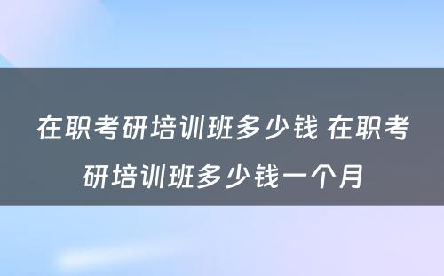 在职考研培训班多少钱 在职考研培训班多少钱一个月