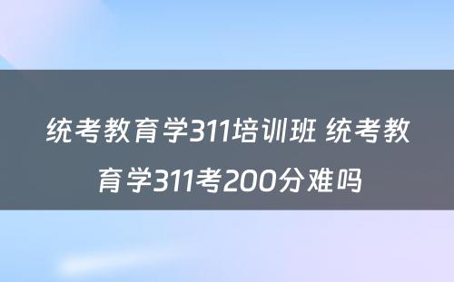 统考教育学311培训班 统考教育学311考200分难吗