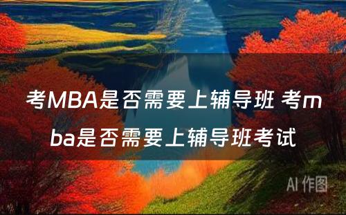 考MBA是否需要上辅导班 考mba是否需要上辅导班考试