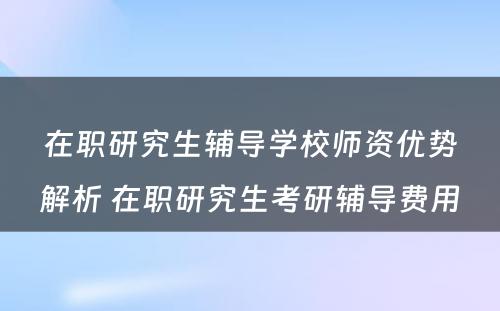 在职研究生辅导学校师资优势解析 在职研究生考研辅导费用