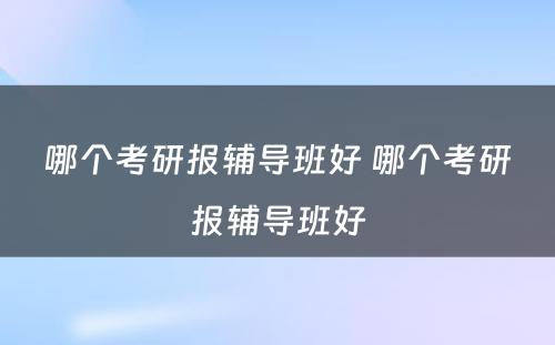 哪个考研报辅导班好 哪个考研报辅导班好