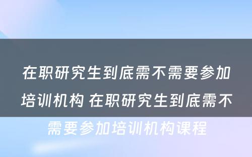 在职研究生到底需不需要参加培训机构 在职研究生到底需不需要参加培训机构课程