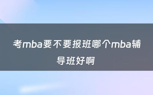 考mba要不要报班哪个mba辅导班好啊 