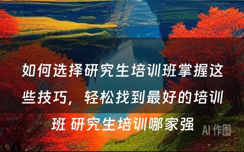 如何选择研究生培训班掌握这些技巧，轻松找到最好的培训班 研究生培训哪家强