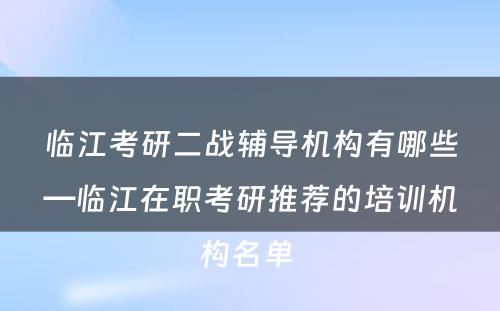 临江考研二战辅导机构有哪些—临江在职考研推荐的培训机构名单 