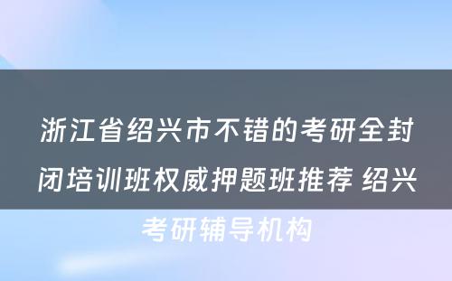 浙江省绍兴市不错的考研全封闭培训班权威押题班推荐 绍兴考研辅导机构