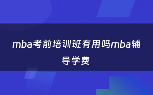 mba考前培训班有用吗mba辅导学费 