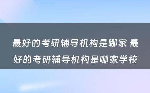 最好的考研辅导机构是哪家 最好的考研辅导机构是哪家学校