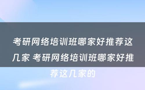 考研网络培训班哪家好推荐这几家 考研网络培训班哪家好推荐这几家的