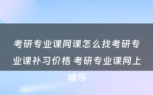 考研专业课网课怎么找考研专业课补习价格 考研专业课网上辅导