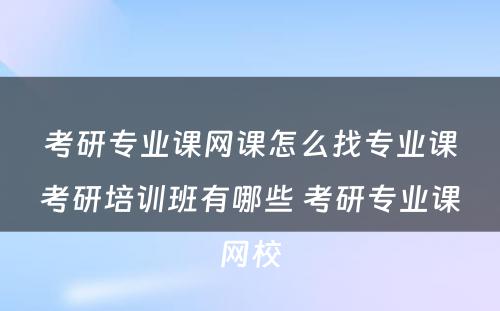 考研专业课网课怎么找专业课考研培训班有哪些 考研专业课网校