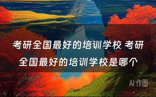 考研全国最好的培训学校 考研全国最好的培训学校是哪个