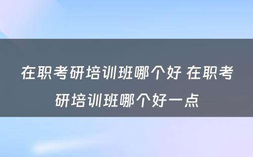 在职考研培训班哪个好 在职考研培训班哪个好一点