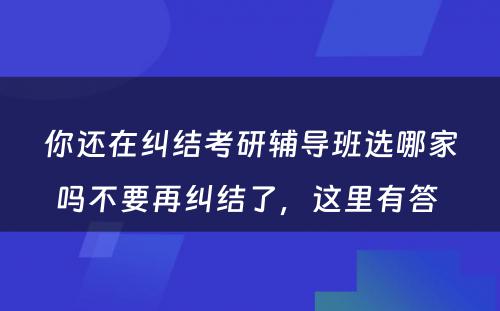 你还在纠结考研辅导班选哪家吗不要再纠结了，这里有答 