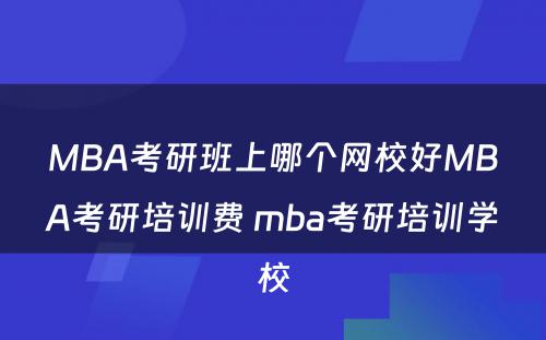 MBA考研班上哪个网校好MBA考研培训费 mba考研培训学校