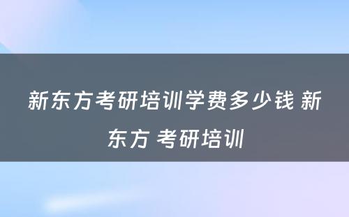 新东方考研培训学费多少钱 新东方 考研培训