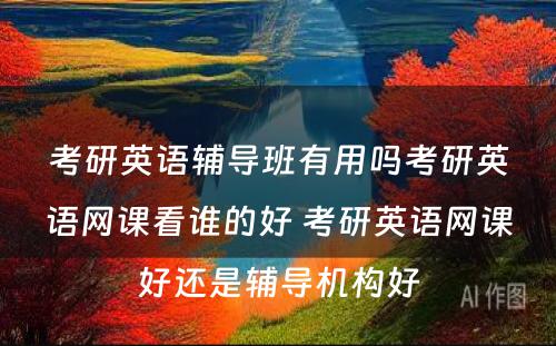 考研英语辅导班有用吗考研英语网课看谁的好 考研英语网课好还是辅导机构好