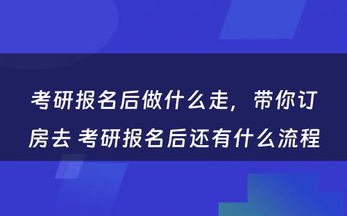 考研报名后做什么走，带你订房去 考研报名后还有什么流程