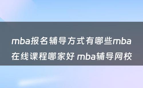 mba报名辅导方式有哪些mba在线课程哪家好 mba辅导网校